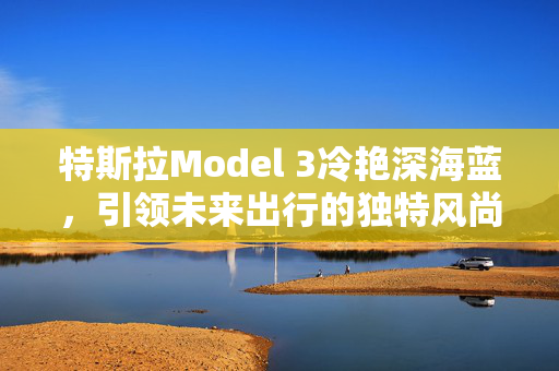 特斯拉Model 3冷艳深海蓝，引领未来出行的独特风尚