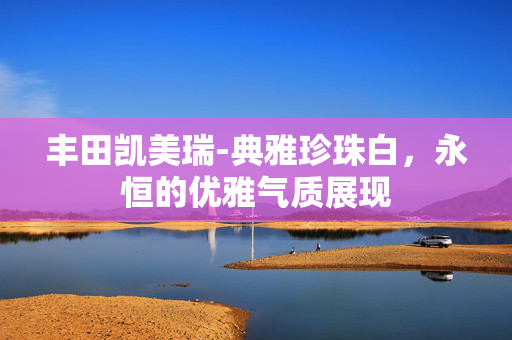 丰田凯美瑞-典雅珍珠白，永恒的优雅气质展现