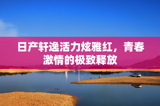 日产轩逸活力炫雅红，青春激情的极致释放