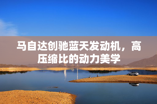 马自达创驰蓝天发动机，高压缩比的动力美学