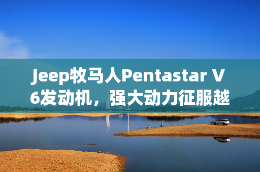 Jeep牧马人Pentastar V6发动机，强大动力征服越野之路
