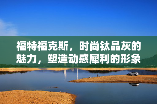 福特福克斯，时尚钛晶灰的魅力，塑造动感犀利的形象
