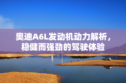 奥迪A6L发动机动力解析，稳健而强劲的驾驶体验