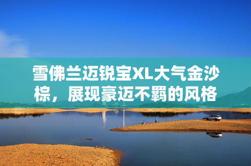 雪佛兰迈锐宝XL大气金沙棕，展现豪迈不羁的风格