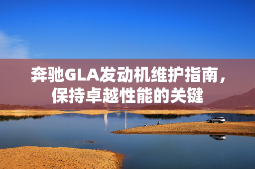 奔驰GLA发动机维护指南，保持卓越性能的关键