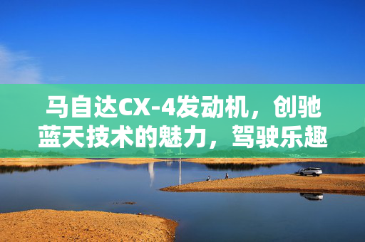 马自达CX-4发动机，创驰蓝天技术的魅力，驾驶乐趣的无尽源泉
