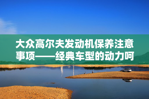 大众高尔夫发动机保养注意事项——经典车型的动力呵护
