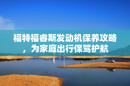福特福睿斯发动机保养攻略，为家庭出行保驾护航