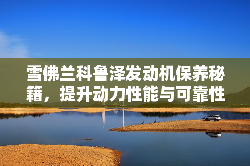 雪佛兰科鲁泽发动机保养秘籍，提升动力性能与可靠性