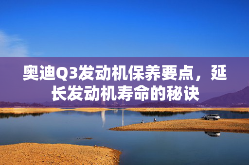 奥迪Q3发动机保养要点，延长发动机寿命的秘诀