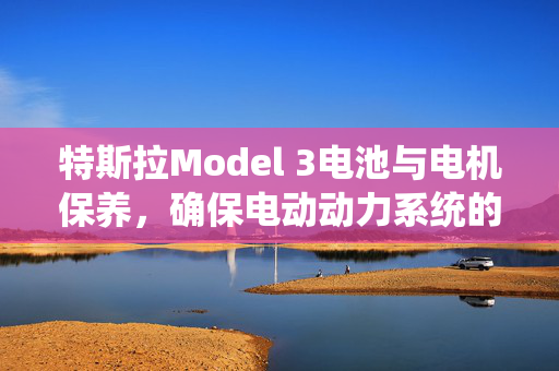 特斯拉Model 3电池与电机保养，确保电动动力系统的稳定
