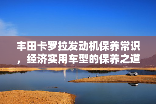 丰田卡罗拉发动机保养常识，经济实用车型的保养之道