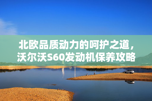 北欧品质动力的呵护之道，沃尔沃S60发动机保养攻略