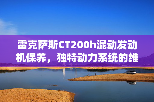 雷克萨斯CT200h混动发动机保养，独特动力系统的维护技巧