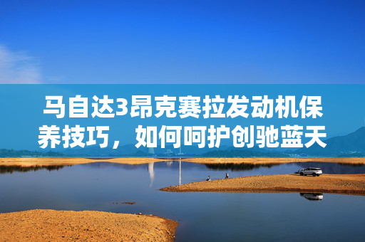 马自达3昂克赛拉发动机保养技巧，如何呵护创驰蓝天发动机？