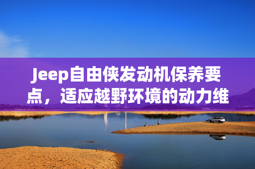 Jeep自由侠发动机保养要点，适应越野环境的动力维护
