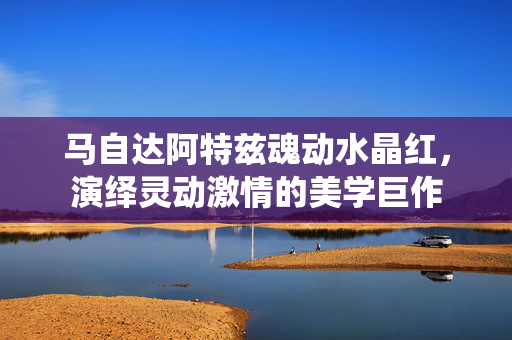 马自达阿特兹魂动水晶红，演绎灵动激情的美学巨作