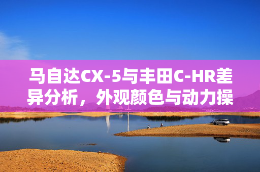 马自达CX-5与丰田C-HR差异分析，外观颜色与动力操控的较量