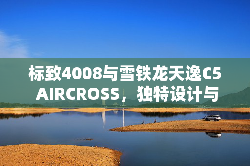 标致4008与雪铁龙天逸C5 AIRCROSS，独特设计与发动机表现的深度对比