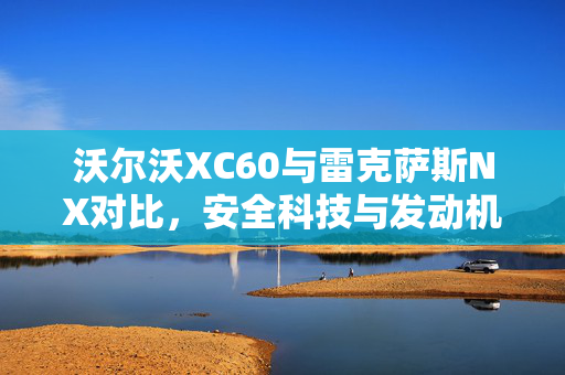 沃尔沃XC60与雷克萨斯NX对比，安全科技与发动机效率的权衡