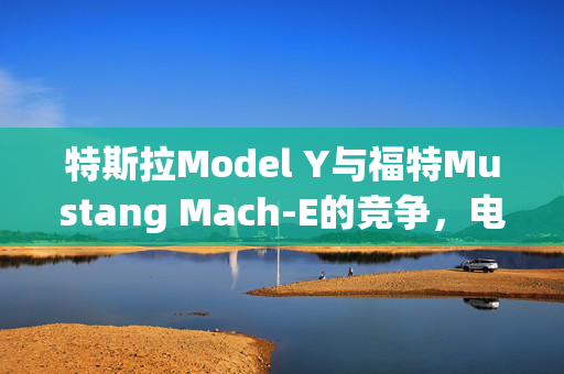 特斯拉Model Y与福特Mustang Mach-E的竞争，电动动力与智能科技的较量