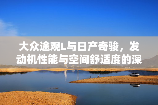 大众途观L与日产奇骏，发动机性能与空间舒适度的深度考量