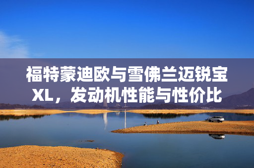 福特蒙迪欧与雪佛兰迈锐宝XL，发动机性能与性价比深度对比