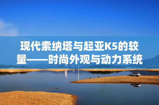 现代索纳塔与起亚K5的较量——时尚外观与动力系统比拼