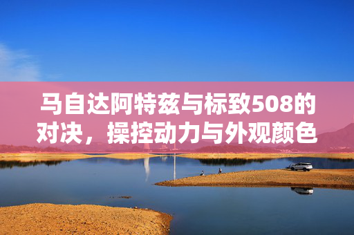 马自达阿特兹与标致508的对决，操控动力与外观颜色的魅力展现