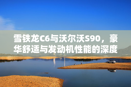 雪铁龙C6与沃尔沃S90，豪华舒适与发动机性能的深度对比