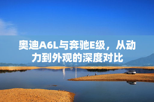奥迪A6L与奔驰E级，从动力到外观的深度对比