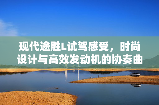 现代途胜L试驾感受，时尚设计与高效发动机的协奏曲