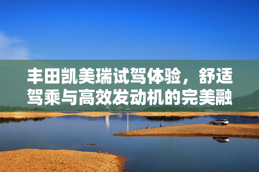丰田凯美瑞试驾体验，舒适驾乘与高效发动机的完美融合