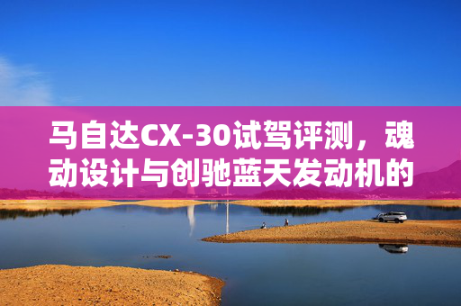 马自达CX-30试驾评测，魂动设计与创驰蓝天发动机的魅力展现
