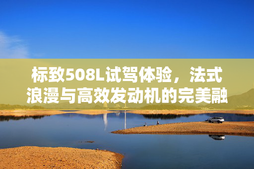 标致508L试驾体验，法式浪漫与高效发动机的完美融合