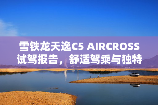 雪铁龙天逸C5 AIRCROSS试驾报告，舒适驾乘与独特外观颜色的深度体验
