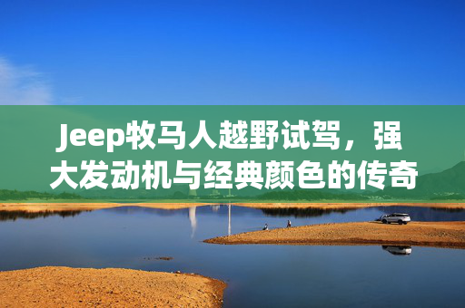 Jeep牧马人越野试驾，强大发动机与经典颜色的传奇之旅