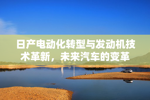 日产电动化转型与发动机技术革新，未来汽车的变革