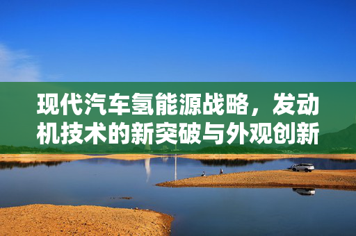 现代汽车氢能源战略，发动机技术的新突破与外观创新