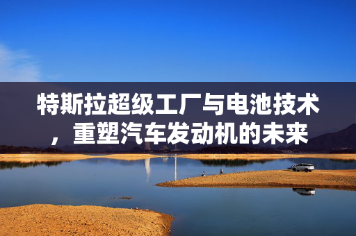 特斯拉超级工厂与电池技术，重塑汽车发动机的未来