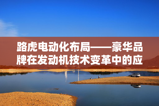 路虎电动化布局——豪华品牌在发动机技术变革中的应对策略