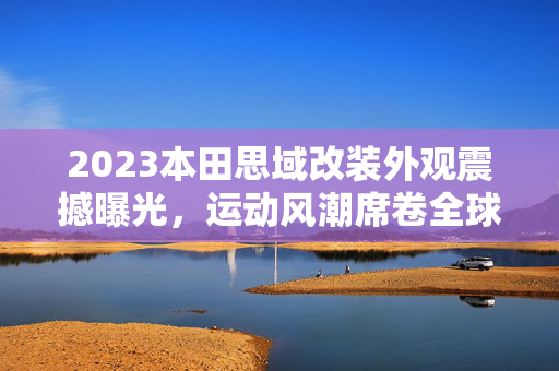 2023本田思域改装外观震撼曝光，运动风潮席卷全球