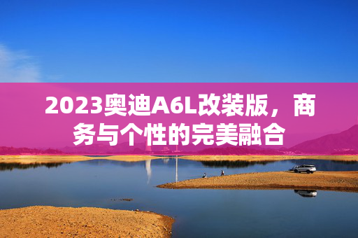 2023奥迪A6L改装版，商务与个性的完美融合