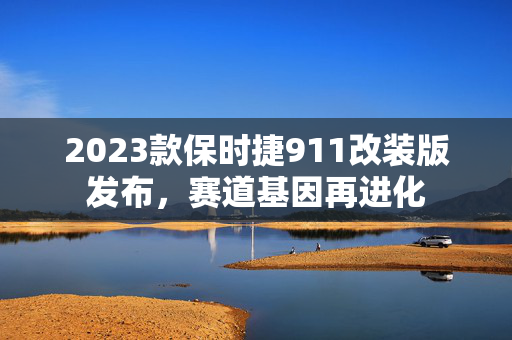 2023款保时捷911改装版发布，赛道基因再进化