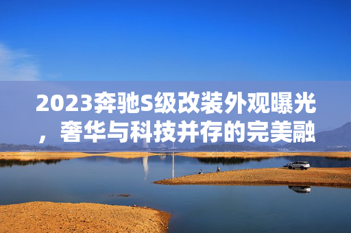 2023奔驰S级改装外观曝光，奢华与科技并存的完美融合