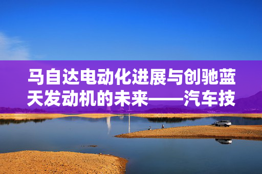 马自达电动化进展与创驰蓝天发动机的未来——汽车技术趋势深度分析