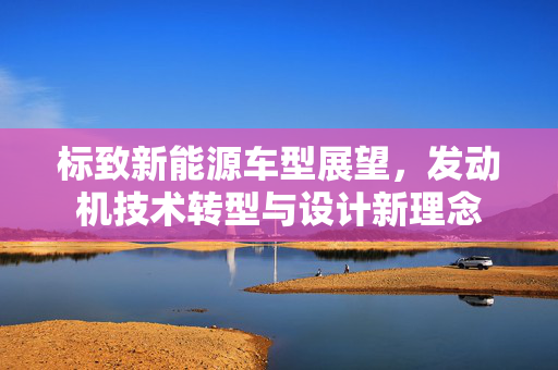 标致新能源车型展望，发动机技术转型与设计新理念
