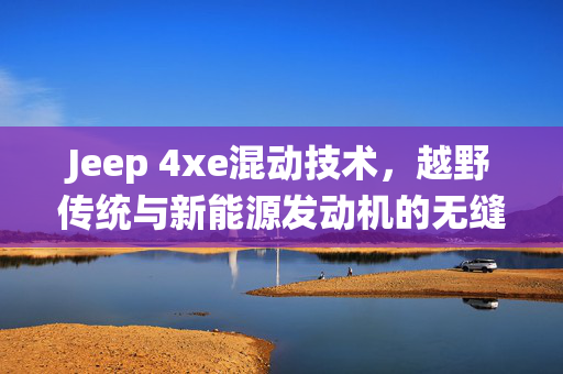 Jeep 4xe混动技术，越野传统与新能源发动机的无缝融合