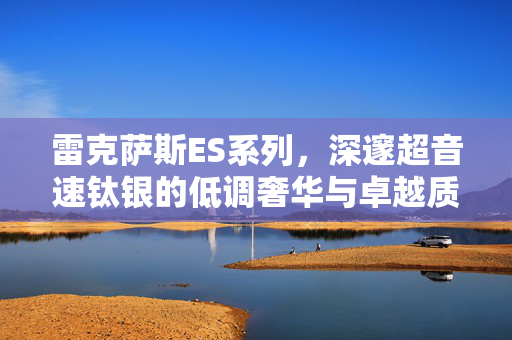 雷克萨斯ES系列，深邃超音速钛银的低调奢华与卓越质感