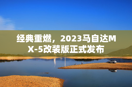 经典重燃，2023马自达MX-5改装版正式发布